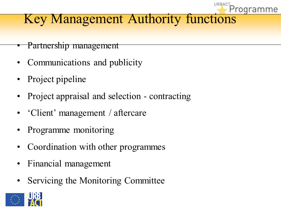 Key Management Authority functions Partnership management Communications and publicity Project pipeline Project appraisal and selection - contracting ‘Client’ management / aftercare Programme monitoring Coordination with other programmes Financial management Servicing the Monitoring Committee