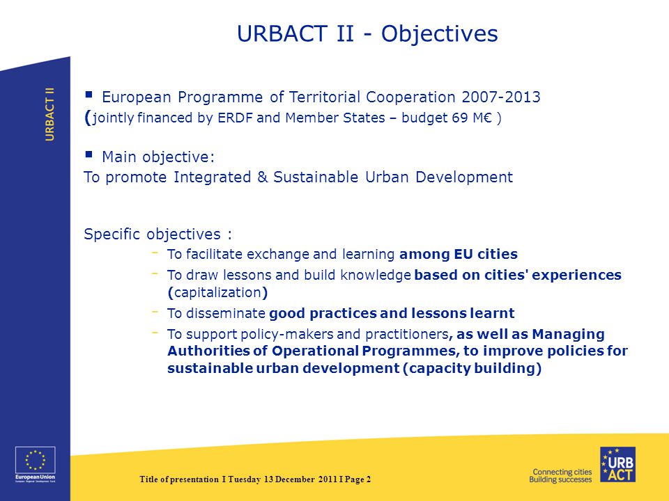 Title of presentation I Tuesday 13 December 2011 I Page 2 URBACT II - Objectives  European Programme of Territorial Cooperation ( jointly financed by ERDF and Member States – budget 69 M€ )  Main objective: To promote Integrated & Sustainable Urban Development Specific objectives : - To facilitate exchange and learning among EU cities - To draw lessons and build knowledge based on cities experiences (capitalization) - To disseminate good practices and lessons learnt - To support policy-makers and practitioners, as well as Managing Authorities of Operational Programmes, to improve policies for sustainable urban development (capacity building)