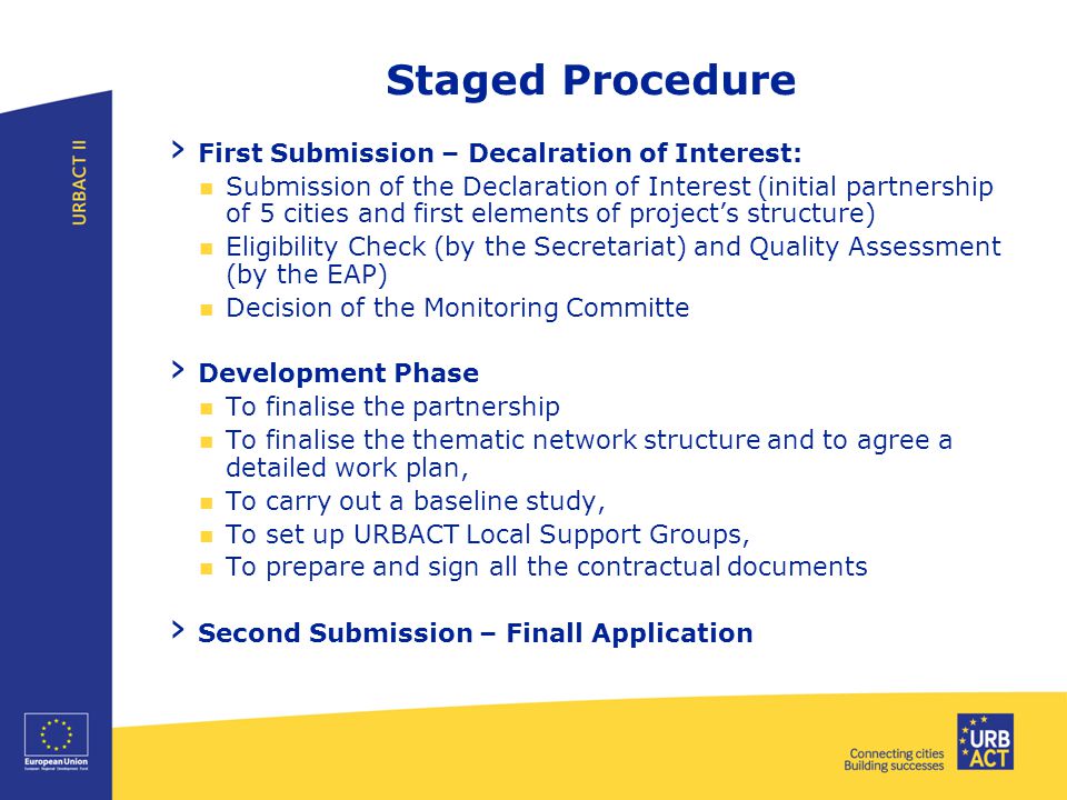 Staged Procedure › First Submission – Decalration of Interest: Submission of the Declaration of Interest (initial partnership of 5 cities and first elements of project’s structure) Eligibility Check (by the Secretariat) and Quality Assessment (by the EAP) Decision of the Monitoring Committe › Development Phase To finalise the partnership To finalise the thematic network structure and to agree a detailed work plan, To carry out a baseline study, To set up URBACT Local Support Groups, To prepare and sign all the contractual documents › Second Submission – Finall Application