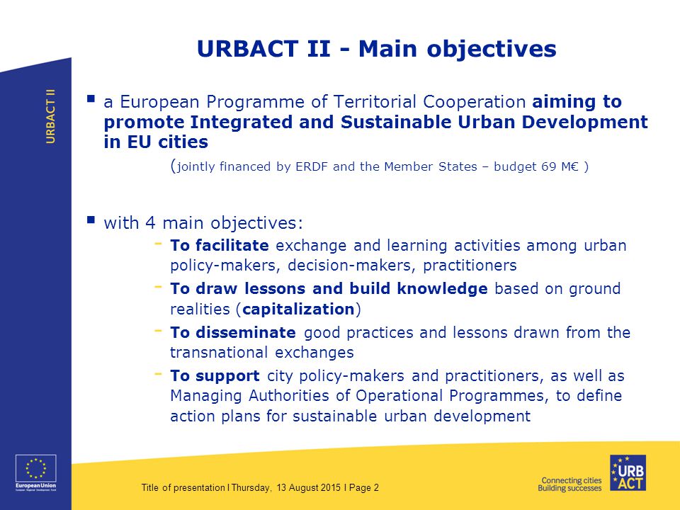 Title of presentation I Thursday, 13 August 2015 I Page 2 URBACT II - Main objectives  a European Programme of Territorial Cooperation aiming to promote Integrated and Sustainable Urban Development in EU cities ( jointly financed by ERDF and the Member States – budget 69 M€ )  with 4 main objectives: - To facilitate exchange and learning activities among urban policy-makers, decision-makers, practitioners - To draw lessons and build knowledge based on ground realities (capitalization) - To disseminate good practices and lessons drawn from the transnational exchanges - To support city policy-makers and practitioners, as well as Managing Authorities of Operational Programmes, to define action plans for sustainable urban development