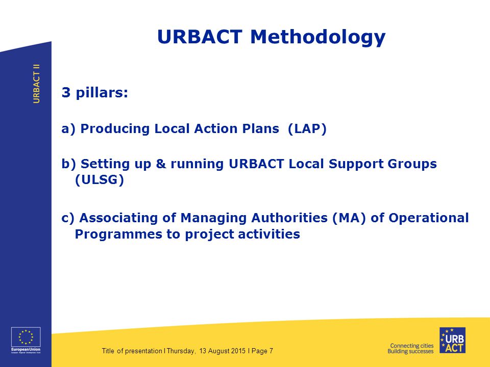 Title of presentation I Thursday, 13 August 2015 I Page 7 URBACT Methodology 3 pillars: a) Producing Local Action Plans (LAP) b) Setting up & running URBACT Local Support Groups (ULSG) c) Associating of Managing Authorities (MA) of Operational Programmes to project activities