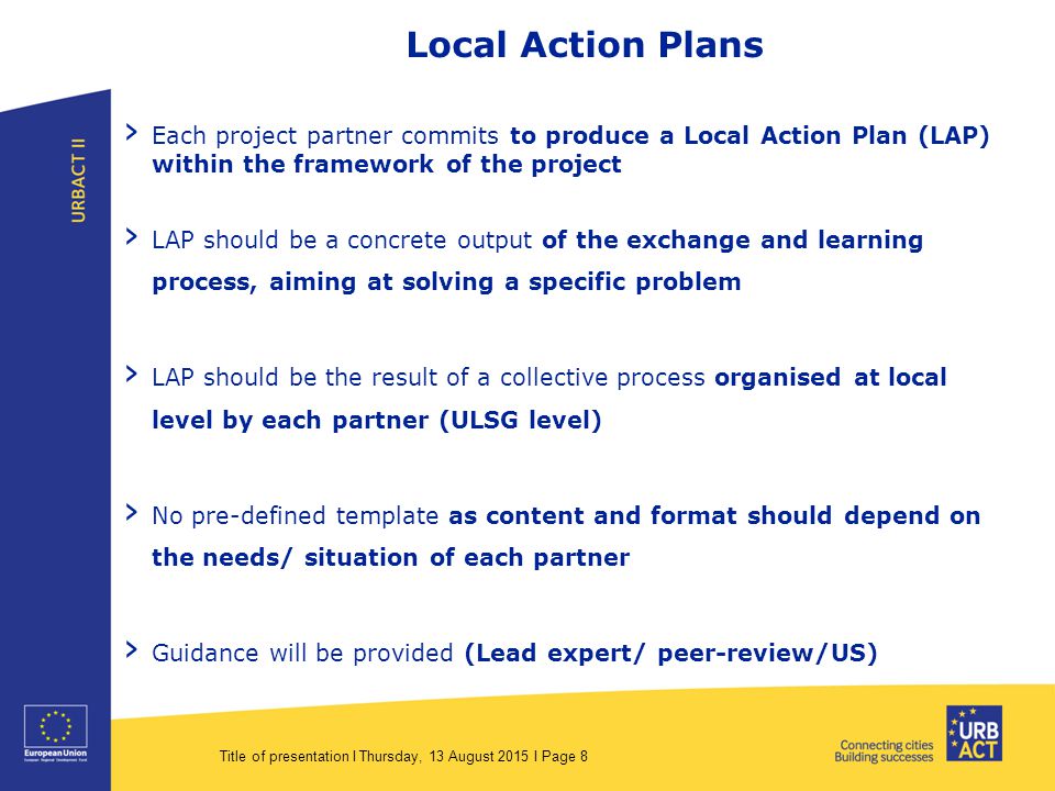 Title of presentation I Thursday, 13 August 2015 I Page 8 Local Action Plans › Each project partner commits to produce a Local Action Plan (LAP) within the framework of the project › LAP should be a concrete output of the exchange and learning process, aiming at solving a specific problem › LAP should be the result of a collective process organised at local level by each partner (ULSG level) › No pre-defined template as content and format should depend on the needs/ situation of each partner › Guidance will be provided (Lead expert/ peer-review/US)