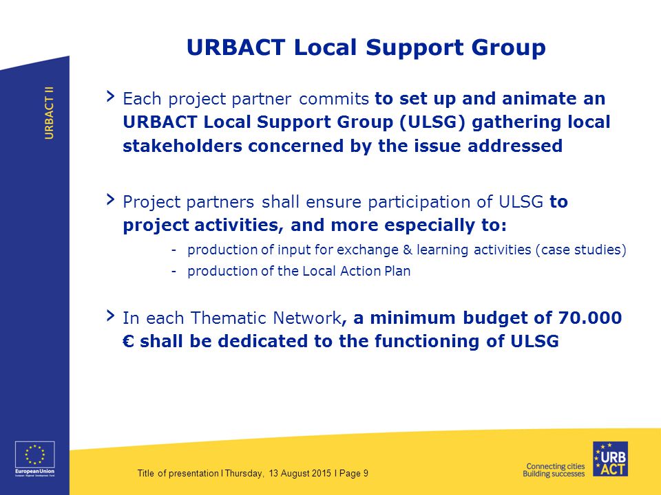 Title of presentation I Thursday, 13 August 2015 I Page 9 URBACT Local Support Group › Each project partner commits to set up and animate an URBACT Local Support Group (ULSG) gathering local stakeholders concerned by the issue addressed › Project partners shall ensure participation of ULSG to project activities, and more especially to: -production of input for exchange & learning activities (case studies) -production of the Local Action Plan › In each Thematic Network, a minimum budget of € shall be dedicated to the functioning of ULSG