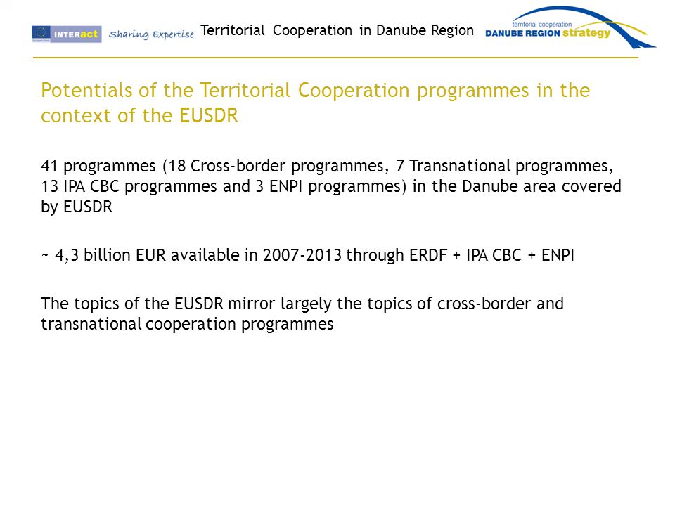 Territorial Cooperation in Danube Region Potentials of the Territorial Cooperation programmes in the context of the EUSDR 41 programmes (18 Cross-border programmes, 7 Transnational programmes, 13 IPA CBC programmes and 3 ENPI programmes) in the Danube area covered by EUSDR ~ 4,3 billion EUR available in through ERDF + IPA CBC + ENPI The topics of the EUSDR mirror largely the topics of cross-border and transnational cooperation programmes