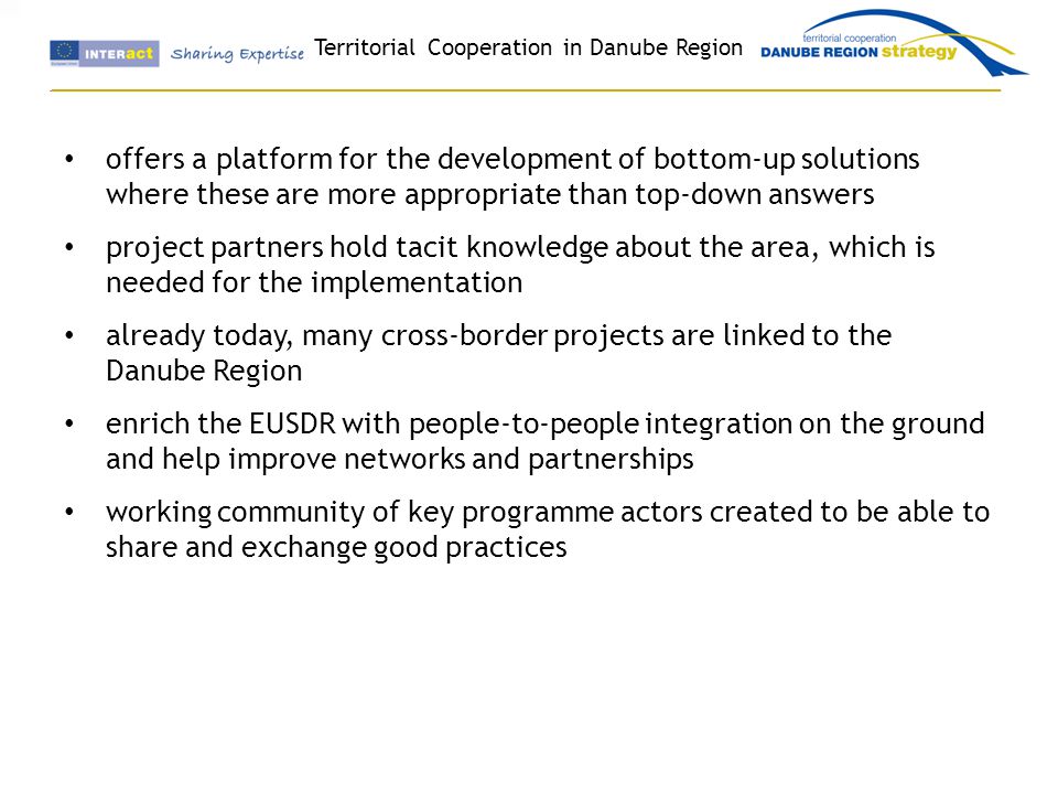 Territorial Cooperation in Danube Region offers a platform for the development of bottom-up solutions where these are more appropriate than top-down answers project partners hold tacit knowledge about the area, which is needed for the implementation already today, many cross-border projects are linked to the Danube Region enrich the EUSDR with people-to-people integration on the ground and help improve networks and partnerships working community of key programme actors created to be able to share and exchange good practices