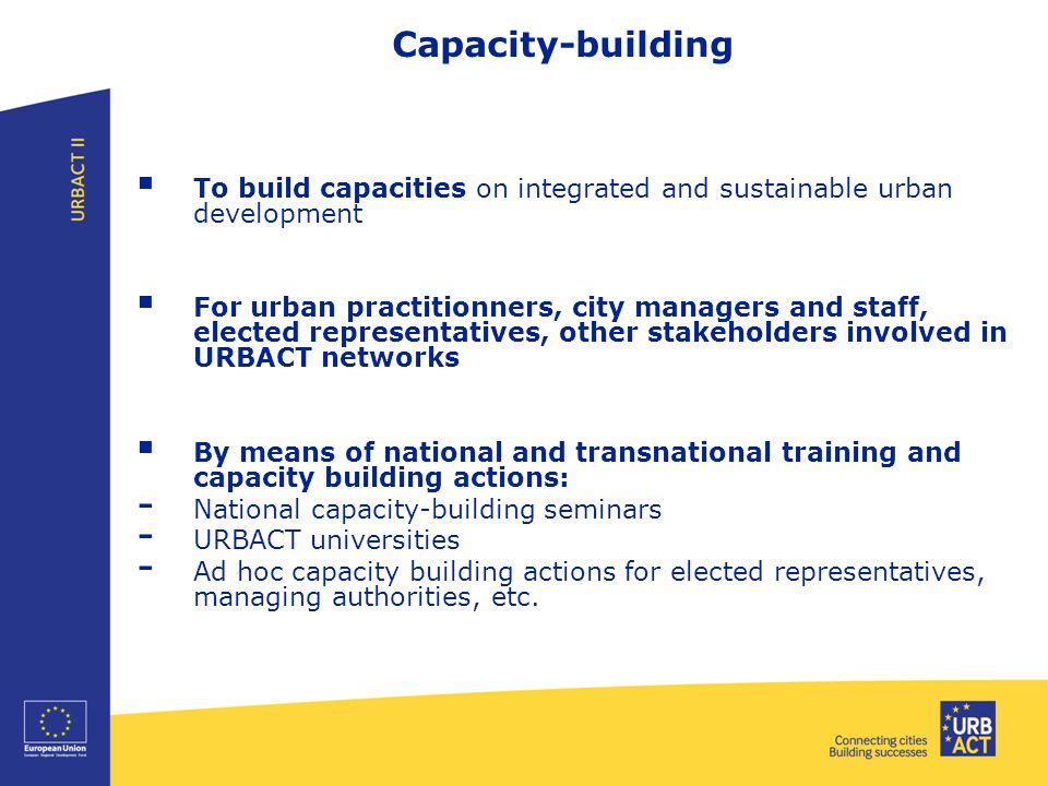Capacity-building  To build capacities on integrated and sustainable urban development  For urban practitionners, city managers and staff, elected representatives, other stakeholders involved in URBACT networks  By means of national and transnational training and capacity building actions: - National capacity-building seminars - URBACT universities - Ad hoc capacity building actions for elected representatives, managing authorities, etc.