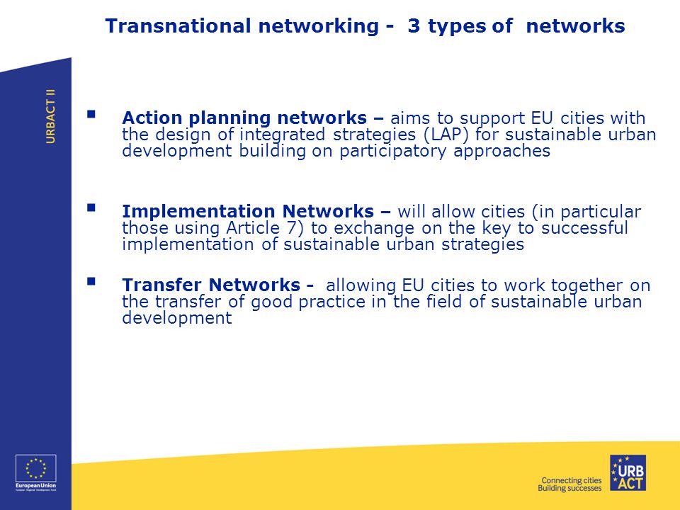 Transnational networking - 3 types of networks  Action planning networks – aims to support EU cities with the design of integrated strategies (LAP) for sustainable urban development building on participatory approaches  Implementation Networks – will allow cities (in particular those using Article 7) to exchange on the key to successful implementation of sustainable urban strategies  Transfer Networks - allowing EU cities to work together on the transfer of good practice in the field of sustainable urban development