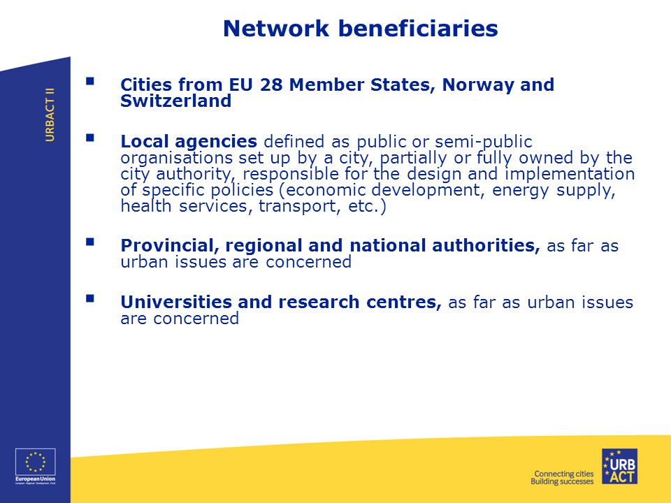 Network beneficiaries  Cities from EU 28 Member States, Norway and Switzerland  Local agencies defined as public or semi-public organisations set up by a city, partially or fully owned by the city authority, responsible for the design and implementation of specific policies (economic development, energy supply, health services, transport, etc.)  Provincial, regional and national authorities, as far as urban issues are concerned  Universities and research centres, as far as urban issues are concerned