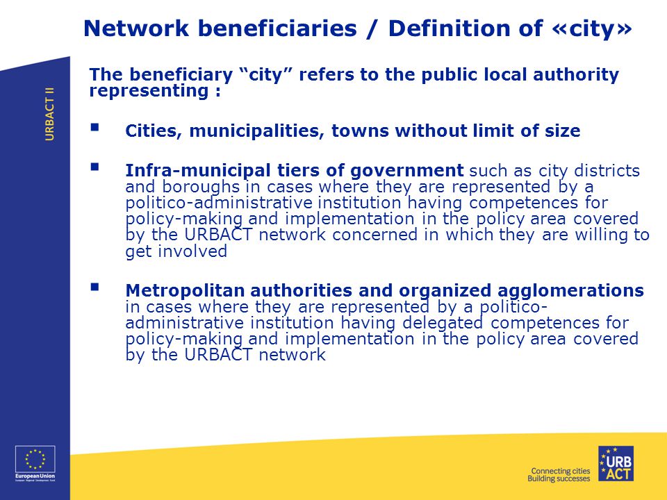 Network beneficiaries / Definition of «city» The beneficiary city refers to the public local authority representing :  Cities, municipalities, towns without limit of size  Infra-municipal tiers of government such as city districts and boroughs in cases where they are represented by a politico-administrative institution having competences for policy-making and implementation in the policy area covered by the URBACT network concerned in which they are willing to get involved  Metropolitan authorities and organized agglomerations in cases where they are represented by a politico- administrative institution having delegated competences for policy-making and implementation in the policy area covered by the URBACT network