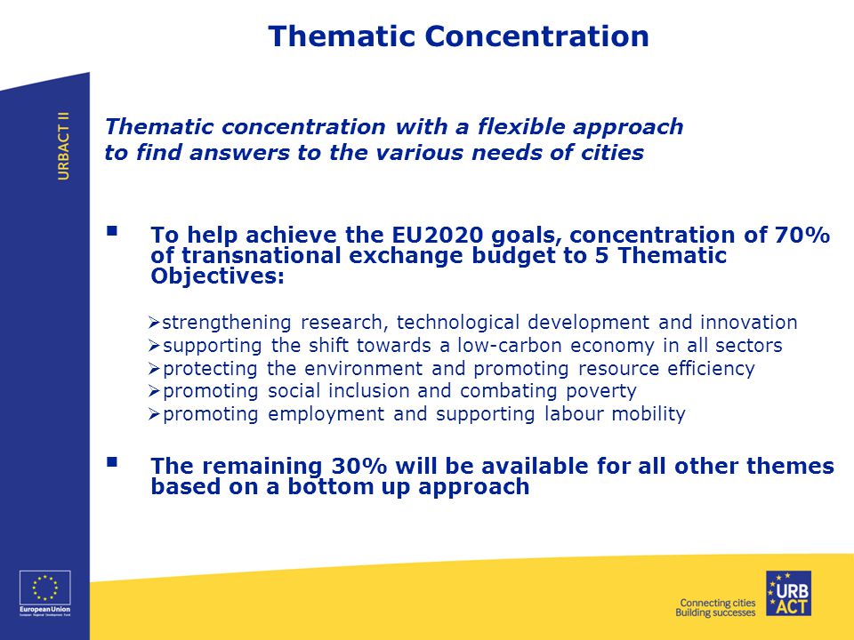 Thematic Concentration Thematic concentration with a flexible approach to find answers to the various needs of cities  To help achieve the EU2020 goals, concentration of 70% of transnational exchange budget to 5 Thematic Objectives:  strengthening research, technological development and innovation  supporting the shift towards a low-carbon economy in all sectors  protecting the environment and promoting resource efficiency  promoting social inclusion and combating poverty  promoting employment and supporting labour mobility  The remaining 30% will be available for all other themes based on a bottom up approach