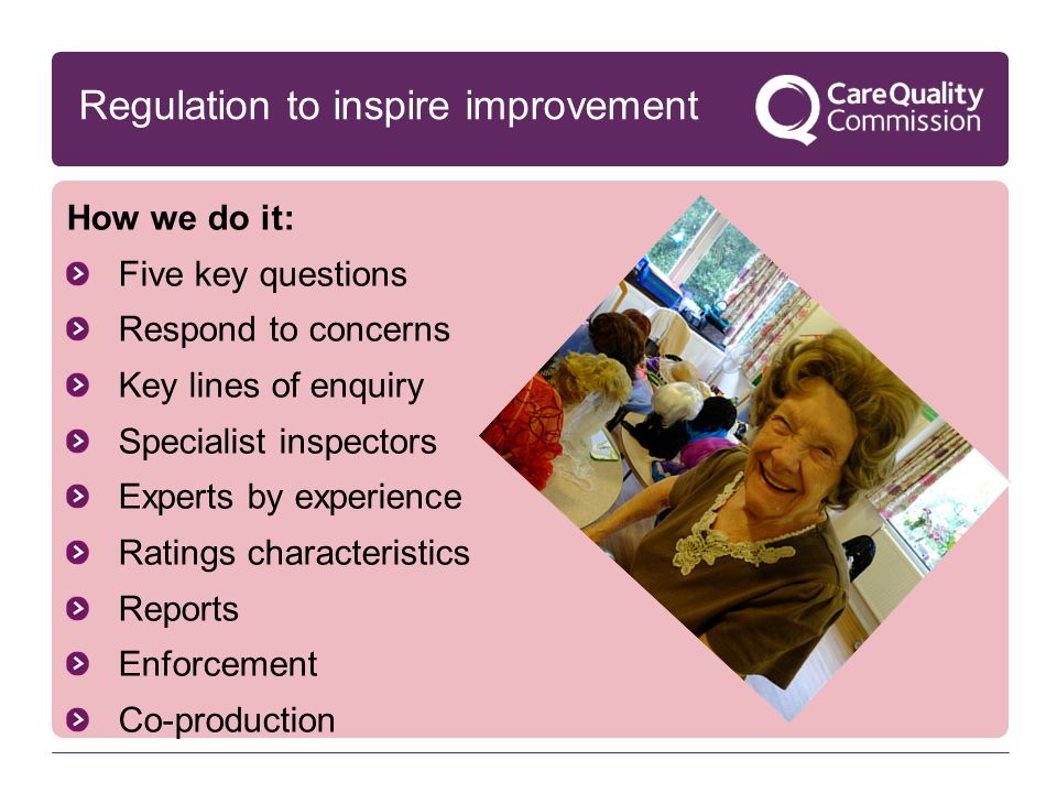 How we do it: Five key questions Respond to concerns Key lines of enquiry Specialist inspectors Experts by experience Ratings characteristics Reports Enforcement Co-production Regulation to inspire improvement