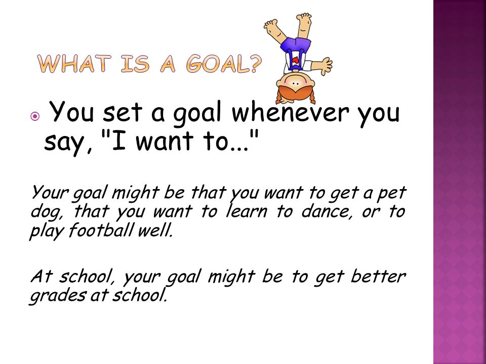 You set a goal whenever you say, I want to... Your goal might be that you want to get a pet dog, that you want to learn to dance, or to play football well.