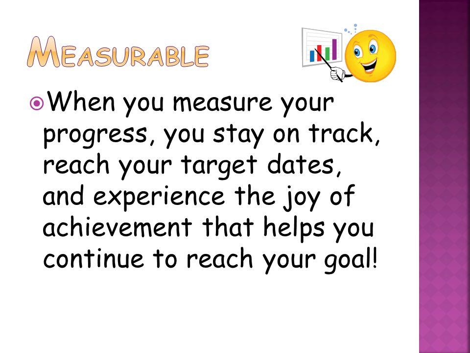  When you measure your progress, you stay on track, reach your target dates, and experience the joy of achievement that helps you continue to reach your goal!