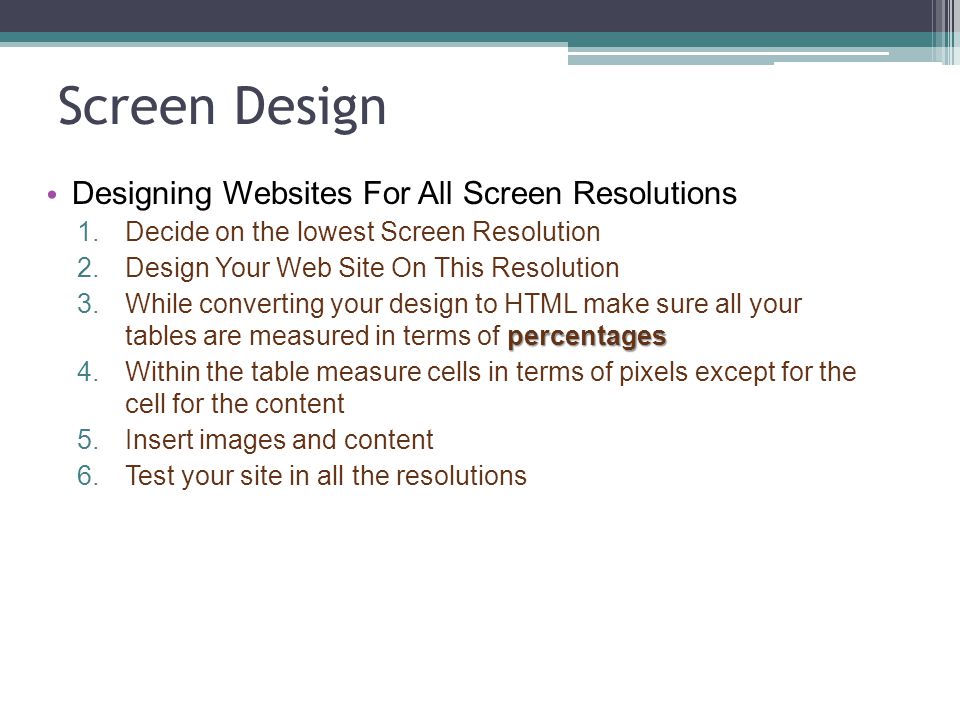 Screen Design Designing Websites For All Screen Resolutions 1.Decide on the lowest Screen Resolution 2.Design Your Web Site On This Resolution percentages 3.While converting your design to HTML make sure all your tables are measured in terms of percentages 4.Within the table measure cells in terms of pixels except for the cell for the content 5.Insert images and content 6.Test your site in all the resolutions