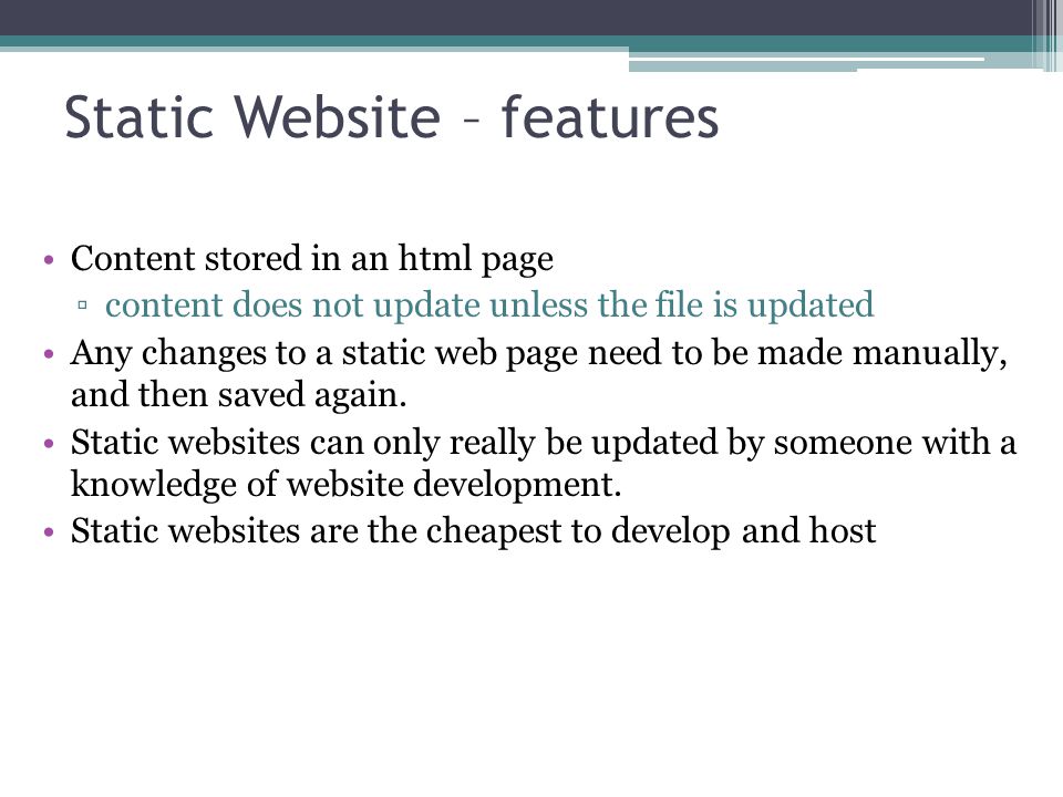 Static Website – features Content stored in an html page ▫content does not update unless the file is updated Any changes to a static web page need to be made manually, and then saved again.