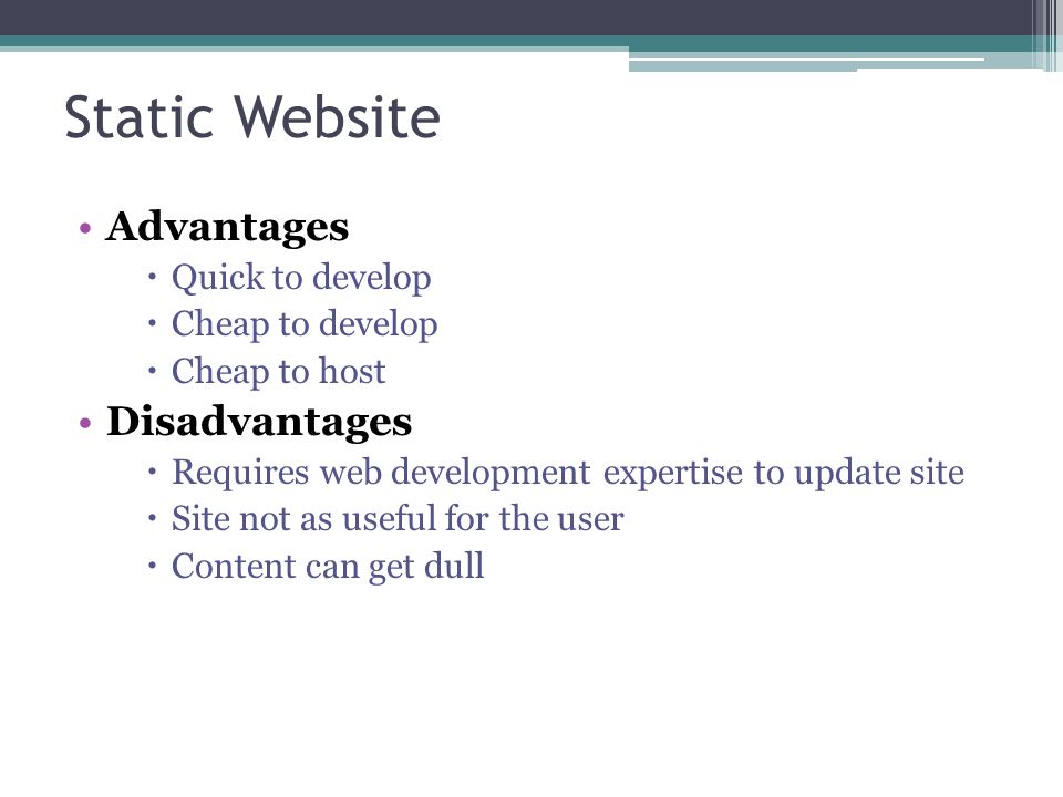 Static Website Advantages  Quick to develop  Cheap to develop  Cheap to host Disadvantages  Requires web development expertise to update site  Site not as useful for the user  Content can get dull