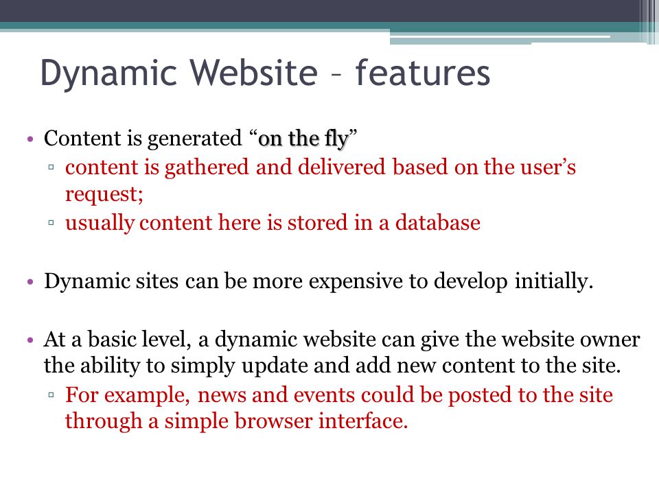 Dynamic Website – features on the flyContent is generated on the fly ▫content is gathered and delivered based on the user’s request; ▫usually content here is stored in a database Dynamic sites can be more expensive to develop initially.