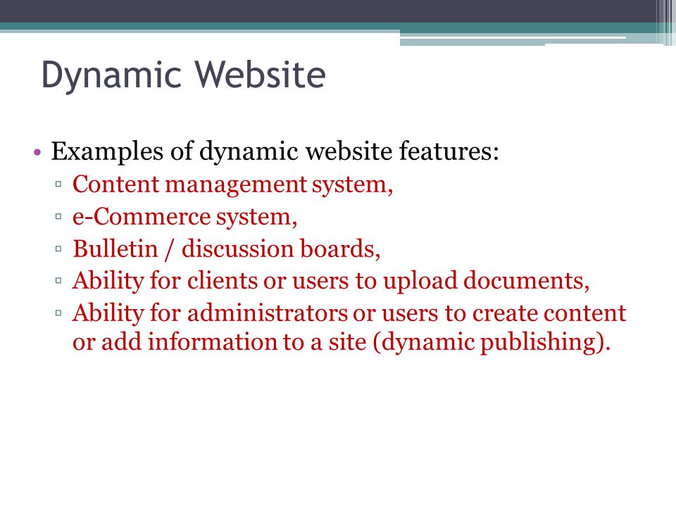 Dynamic Website Examples of dynamic website features: ▫Content management system, ▫e-Commerce system, ▫Bulletin / discussion boards, ▫Ability for clients or users to upload documents, ▫Ability for administrators or users to create content or add information to a site (dynamic publishing).
