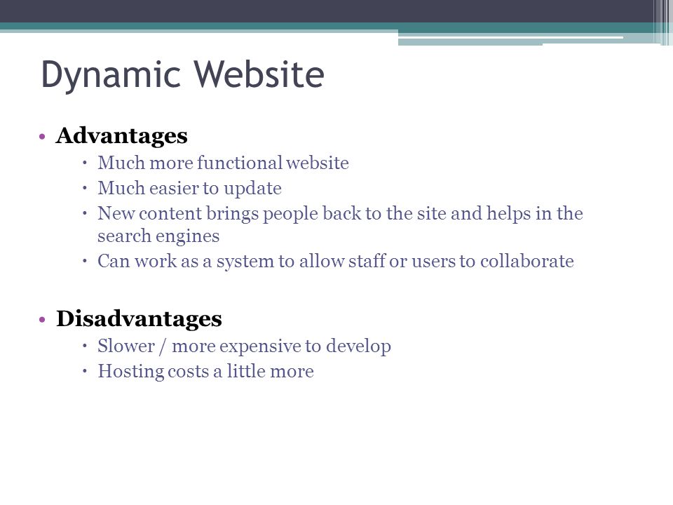 Dynamic Website Advantages  Much more functional website  Much easier to update  New content brings people back to the site and helps in the search engines  Can work as a system to allow staff or users to collaborate Disadvantages  Slower / more expensive to develop  Hosting costs a little more