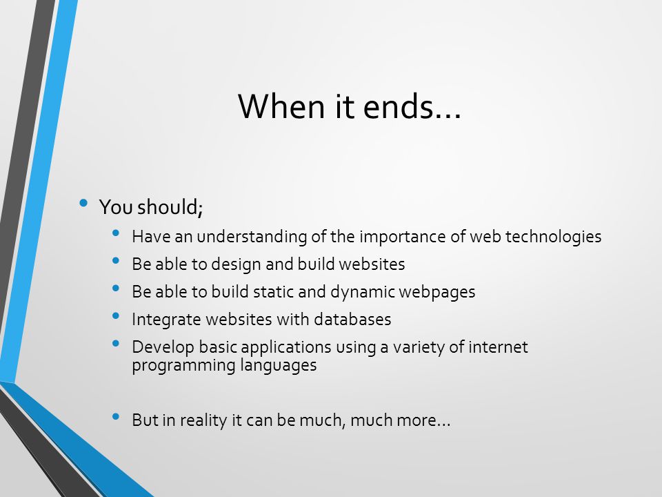 When it ends… You should; Have an understanding of the importance of web technologies Be able to design and build websites Be able to build static and dynamic webpages Integrate websites with databases Develop basic applications using a variety of internet programming languages But in reality it can be much, much more…