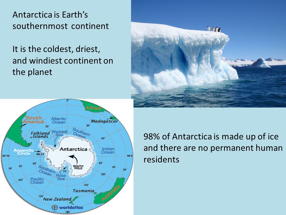 Antarctica is Earth’s southernmost continent It is the coldest, driest, and windiest continent on the planet 98% of Antarctica is made up of ice and there are no permanent human residents