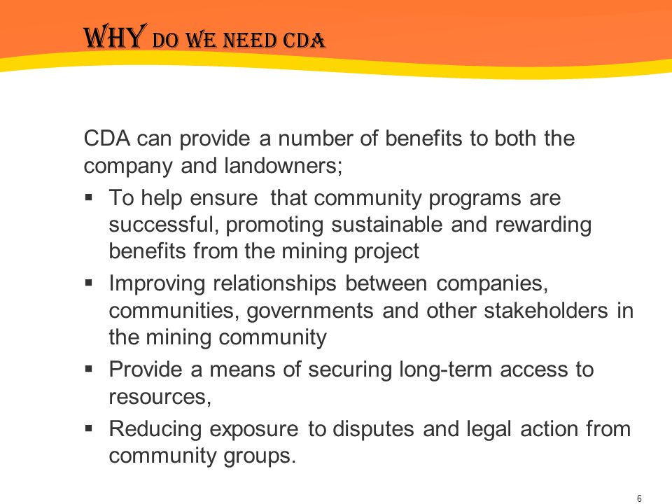 Why do we need cda CDA can provide a number of benefits to both the company and landowners;  To help ensure that community programs are successful, promoting sustainable and rewarding benefits from the mining project  Improving relationships between companies, communities, governments and other stakeholders in the mining community  Provide a means of securing long-term access to resources,  Reducing exposure to disputes and legal action from community groups.