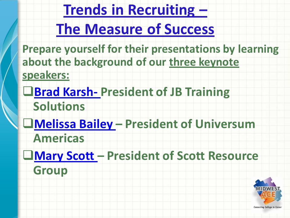Trends in Recruiting – The Measure of Success Prepare yourself for their presentations by learning about the background of our three keynote speakers:  Brad Karsh- President of JB Training Solutions Brad Karsh-  Melissa Bailey – President of Universum Americas Melissa Bailey  Mary Scott – President of Scott Resource Group Mary Scott