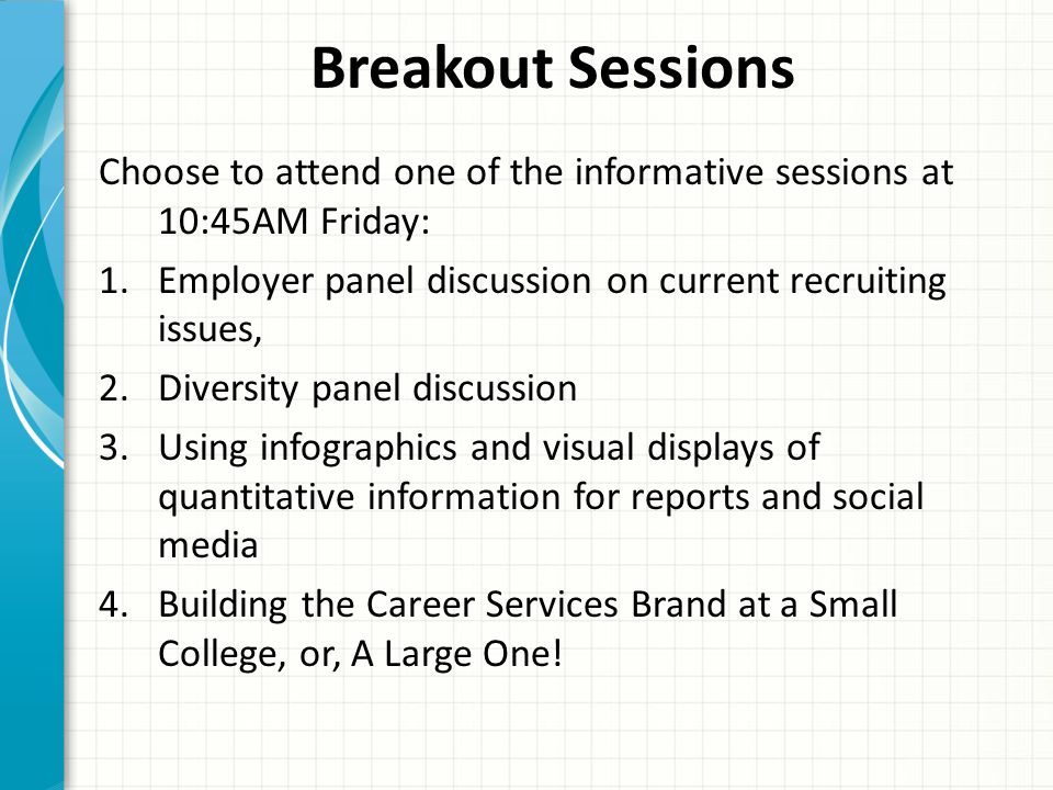 Breakout Sessions Choose to attend one of the informative sessions at 10:45AM Friday: 1.Employer panel discussion on current recruiting issues, 2.Diversity panel discussion 3.Using infographics and visual displays of quantitative information for reports and social media 4.Building the Career Services Brand at a Small College, or, A Large One!