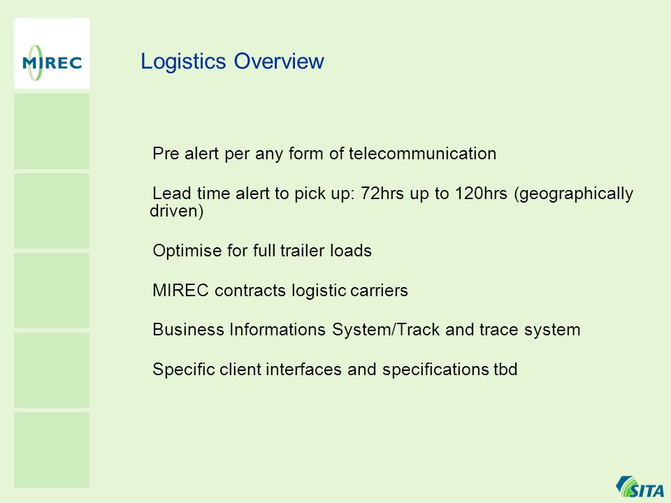 Logistics Overview · Pre alert per any form of telecommunication · Lead time alert to pick up: 72hrs up to 120hrs (geographically driven) · Optimise for full trailer loads · MIREC contracts logistic carriers · Business Informations System/Track and trace system · Specific client interfaces and specifications tbd