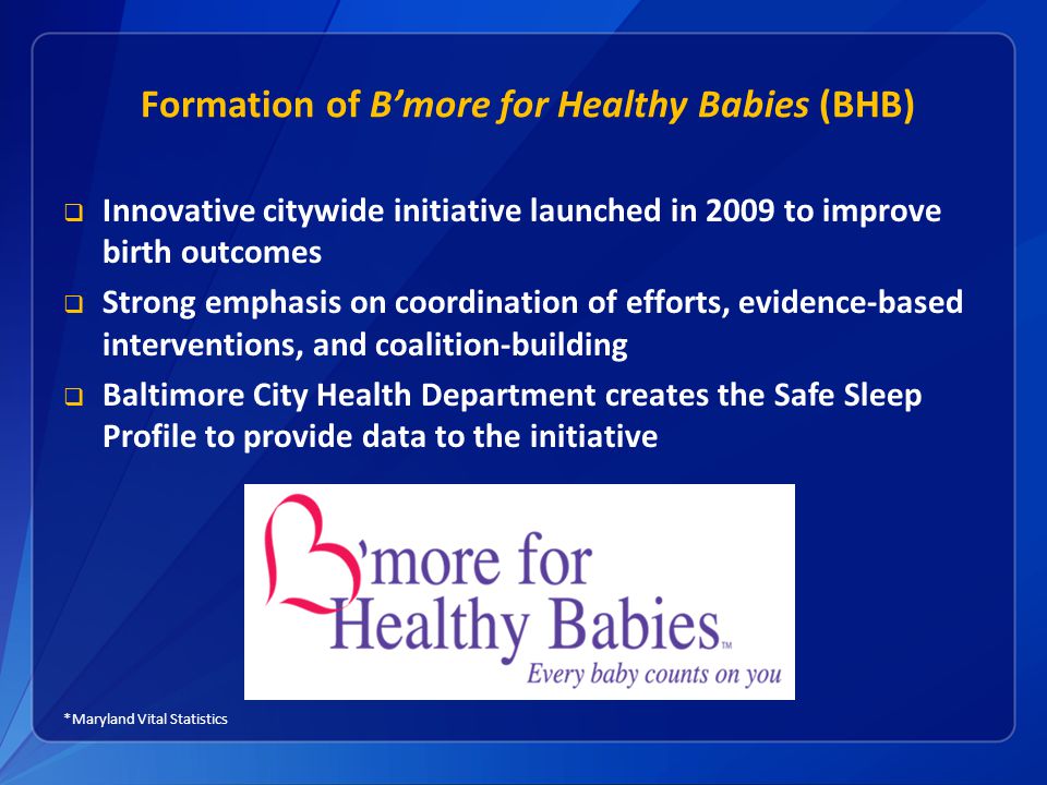 Formation of B’more for Healthy Babies (BHB)  Innovative citywide initiative launched in 2009 to improve birth outcomes  Strong emphasis on coordination of efforts, evidence-based interventions, and coalition-building  Baltimore City Health Department creates the Safe Sleep Profile to provide data to the initiative *Maryland Vital Statistics