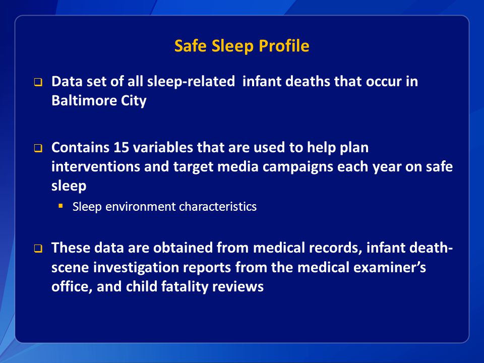 Safe Sleep Profile  Data set of all sleep-related infant deaths that occur in Baltimore City  Contains 15 variables that are used to help plan interventions and target media campaigns each year on safe sleep  Sleep environment characteristics  These data are obtained from medical records, infant death- scene investigation reports from the medical examiner’s office, and child fatality reviews