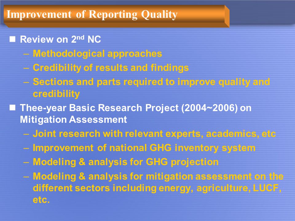 Improvement of Reporting Quality Review on 2 nd NC –Methodological approaches –Credibility of results and findings –Sections and parts required to improve quality and credibility Thee-year Basic Research Project (2004~2006) on Mitigation Assessment –Joint research with relevant experts, academics, etc –Improvement of national GHG inventory system –Modeling & analysis for GHG projection –Modeling & analysis for mitigation assessment on the different sectors including energy, agriculture, LUCF, etc.