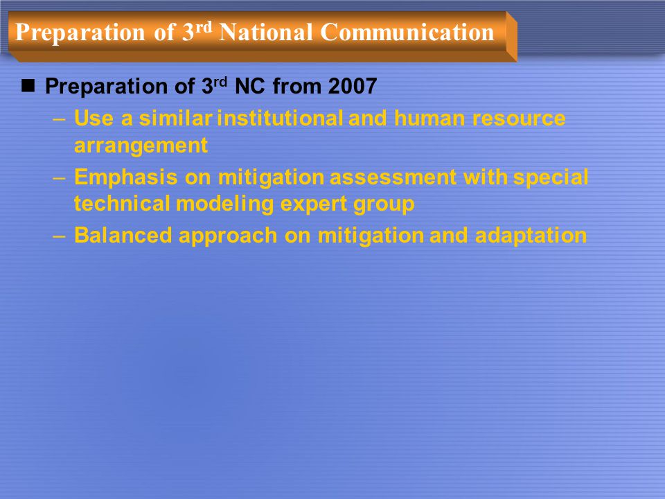 Preparation of 3 rd National Communication Preparation of 3 rd NC from 2007 –Use a similar institutional and human resource arrangement –Emphasis on mitigation assessment with special technical modeling expert group –Balanced approach on mitigation and adaptation