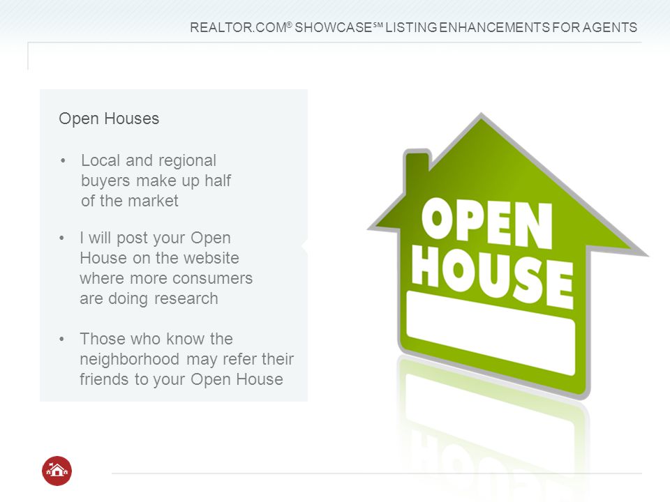 REALTOR.COM ® SHOWCASE ℠ LISTING ENHANCEMENTS FOR AGENTS Local and regional buyers make up half of the market I will post your Open House on the website where more consumers are doing research Those who know the neighborhood may refer their friends to your Open House Open Houses