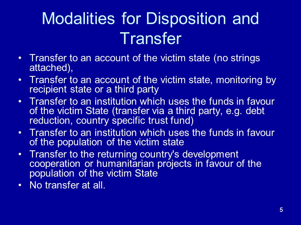 5 Modalities for Disposition and Transfer Transfer to an account of the victim state (no strings attached), Transfer to an account of the victim state, monitoring by recipient state or a third party Transfer to an institution which uses the funds in favour of the victim State (transfer via a third party, e.g.