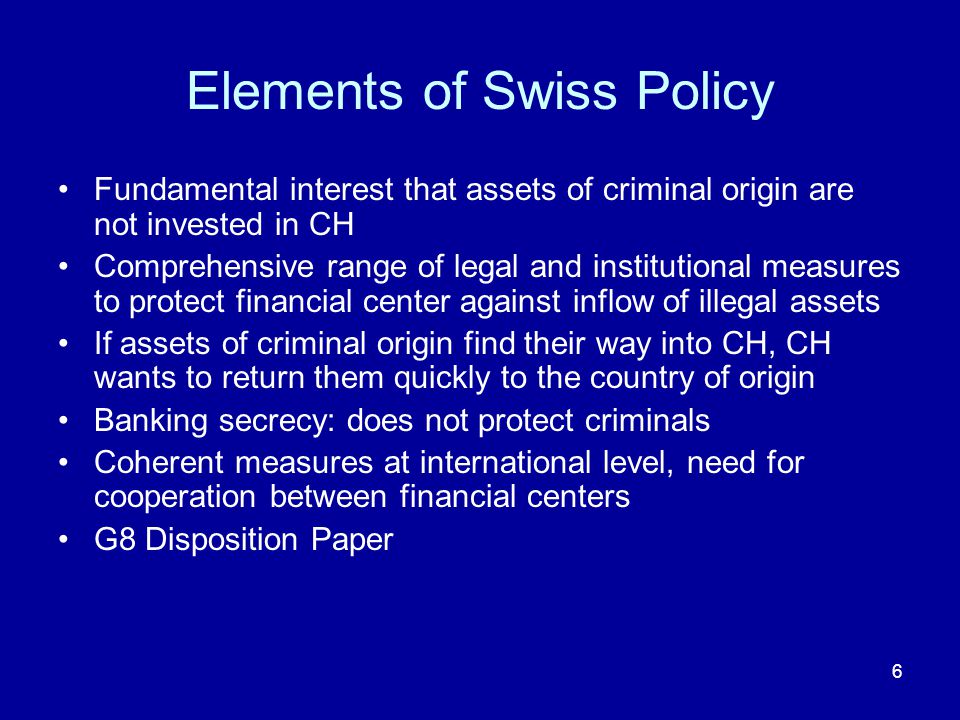 6 Elements of Swiss Policy Fundamental interest that assets of criminal origin are not invested in CH Comprehensive range of legal and institutional measures to protect financial center against inflow of illegal assets If assets of criminal origin find their way into CH, CH wants to return them quickly to the country of origin Banking secrecy: does not protect criminals Coherent measures at international level, need for cooperation between financial centers G8 Disposition Paper
