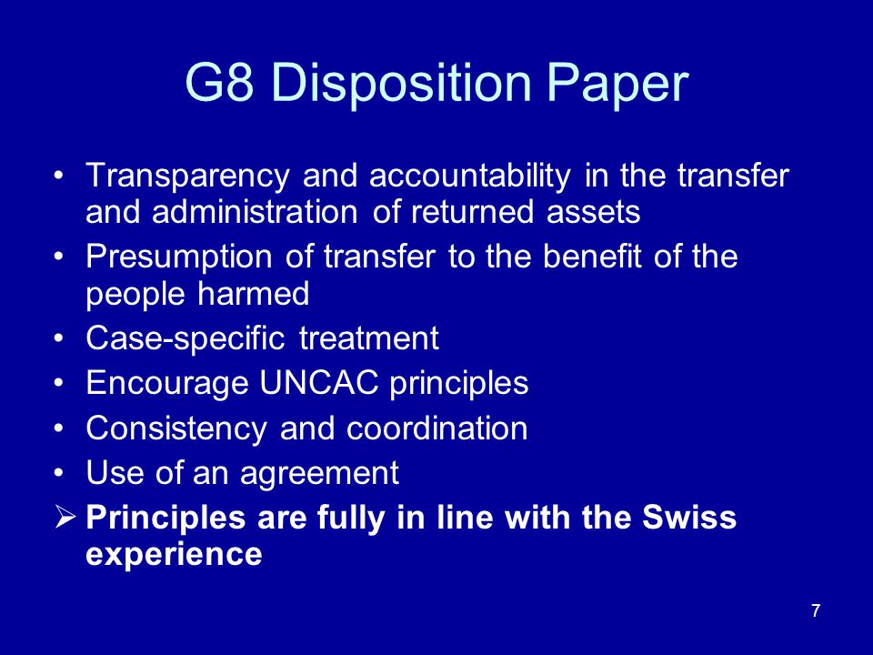 7 Transparency and accountability in the transfer and administration of returned assets Presumption of transfer to the benefit of the people harmed Case-specific treatment Encourage UNCAC principles Consistency and coordination Use of an agreement  Principles are fully in line with the Swiss experience