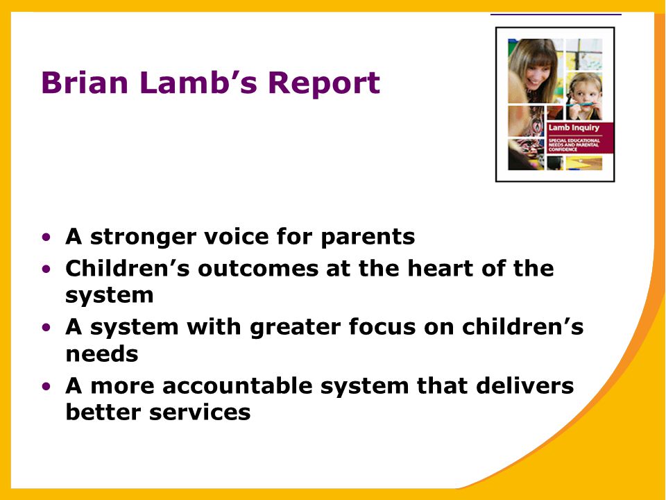 Brian Lamb’s Report A stronger voice for parents Children’s outcomes at the heart of the system A system with greater focus on children’s needs A more accountable system that delivers better services