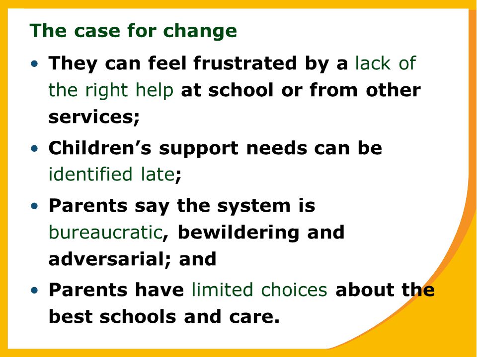 The case for change They can feel frustrated by a lack of the right help at school or from other services; Children’s support needs can be identified late; Parents say the system is bureaucratic, bewildering and adversarial; and Parents have limited choices about the best schools and care.
