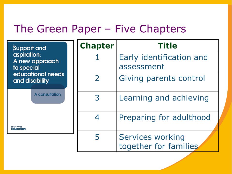The Green Paper – Five Chapters ChapterTitle 1Early identification and assessment 2Giving parents control 3Learning and achieving 4Preparing for adulthood 5Services working together for families