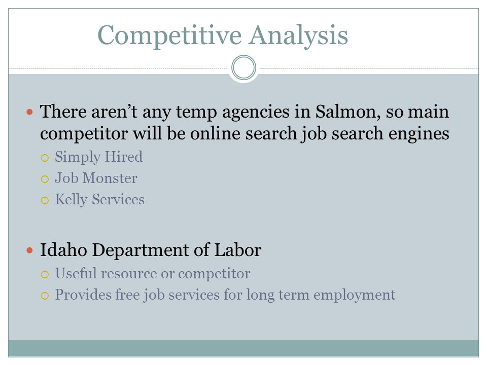 Competitive Analysis There aren’t any temp agencies in Salmon, so main competitor will be online search job search engines  Simply Hired  Job Monster  Kelly Services Idaho Department of Labor  Useful resource or competitor  Provides free job services for long term employment
