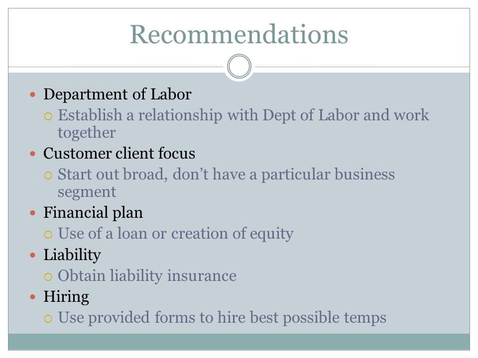 Recommendations Department of Labor  Establish a relationship with Dept of Labor and work together Customer client focus  Start out broad, don’t have a particular business segment Financial plan  Use of a loan or creation of equity Liability  Obtain liability insurance Hiring  Use provided forms to hire best possible temps