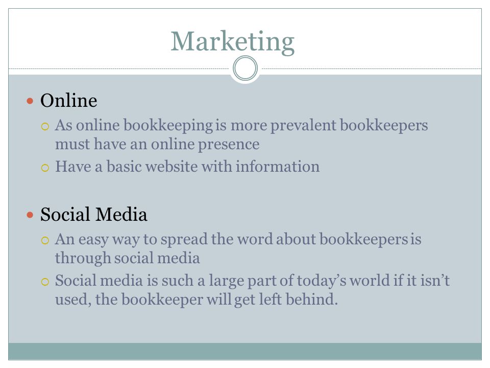 Marketing Online  As online bookkeeping is more prevalent bookkeepers must have an online presence  Have a basic website with information Social Media  An easy way to spread the word about bookkeepers is through social media  Social media is such a large part of today’s world if it isn’t used, the bookkeeper will get left behind.
