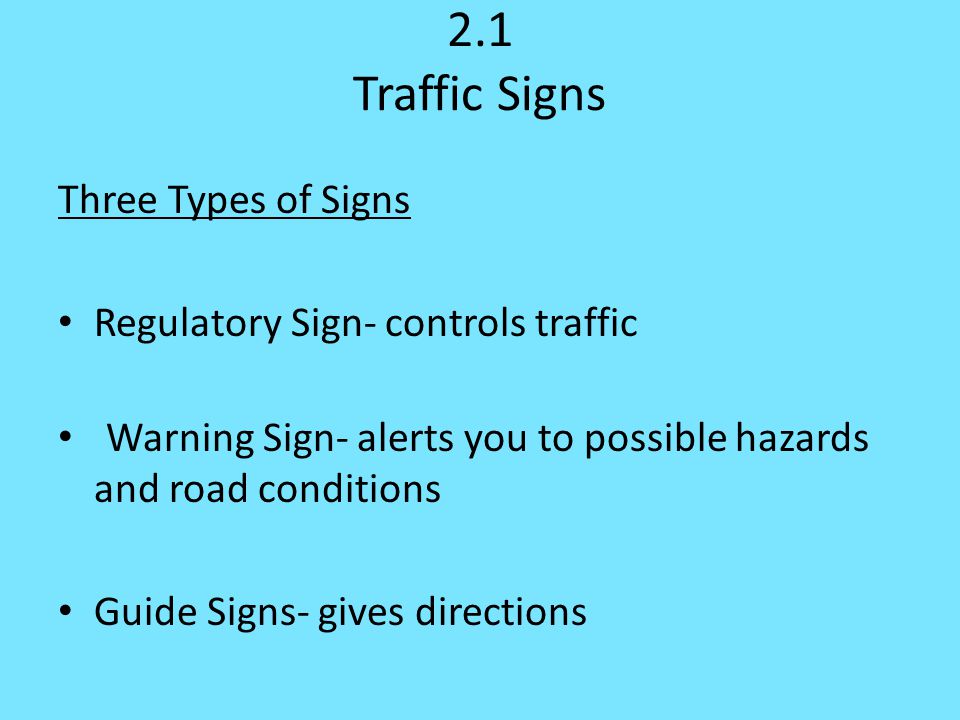 2.1 Traffic Signs Three Types of Signs Regulatory Sign- controls traffic Warning Sign- alerts you to possible hazards and road conditions Guide Signs- gives directions