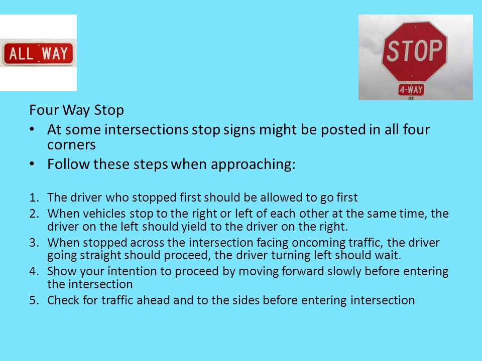 Four Way Stop At some intersections stop signs might be posted in all four corners Follow these steps when approaching: 1.The driver who stopped first should be allowed to go first 2.When vehicles stop to the right or left of each other at the same time, the driver on the left should yield to the driver on the right.