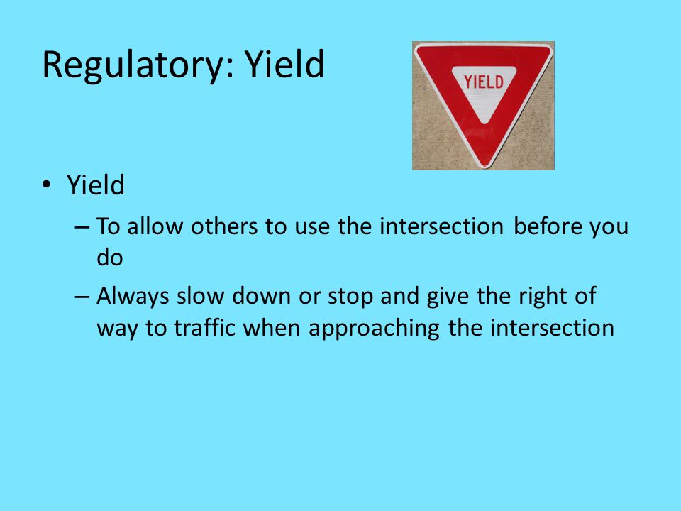 Regulatory: Yield Yield – To allow others to use the intersection before you do – Always slow down or stop and give the right of way to traffic when approaching the intersection