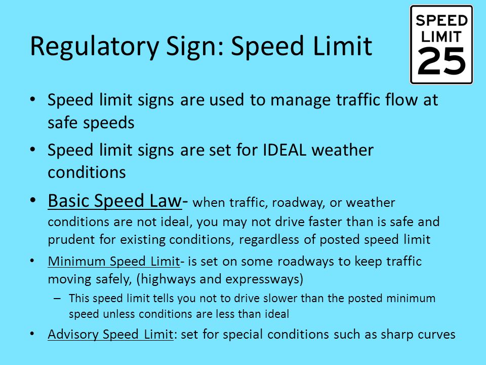 Regulatory Sign: Speed Limit Speed limit signs are used to manage traffic flow at safe speeds Speed limit signs are set for IDEAL weather conditions Basic Speed Law- when traffic, roadway, or weather conditions are not ideal, you may not drive faster than is safe and prudent for existing conditions, regardless of posted speed limit Minimum Speed Limit- is set on some roadways to keep traffic moving safely, (highways and expressways) – This speed limit tells you not to drive slower than the posted minimum speed unless conditions are less than ideal Advisory Speed Limit: set for special conditions such as sharp curves
