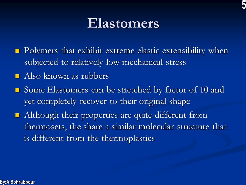 Elastomers Polymers that exhibit extreme elastic extensibility when subjected to relatively low mechanical stress Polymers that exhibit extreme elastic extensibility when subjected to relatively low mechanical stress Also known as rubbers Also known as rubbers Some Elastomers can be stretched by factor of 10 and yet completely recover to their original shape Some Elastomers can be stretched by factor of 10 and yet completely recover to their original shape Although their properties are quite different from thermosets, the share a similar molecular structure that is different from the thermoplastics Although their properties are quite different from thermosets, the share a similar molecular structure that is different from the thermoplastics