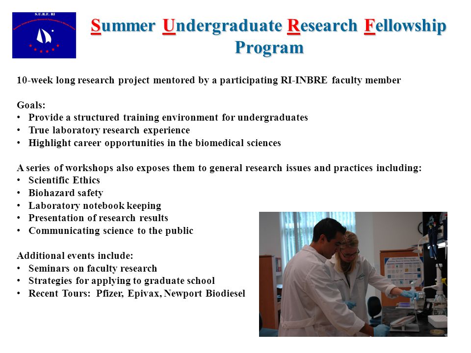 Summer Undergraduate Research Fellowship Program 10-week long research project mentored by a participating RI-INBRE faculty member Goals: Provide a structured training environment for undergraduates True laboratory research experience Highlight career opportunities in the biomedical sciences A series of workshops also exposes them to general research issues and practices including: Scientific Ethics Biohazard safety Laboratory notebook keeping Presentation of research results Communicating science to the public Additional events include: Seminars on faculty research Strategies for applying to graduate school Recent Tours: Pfizer, Epivax, Newport Biodiesel