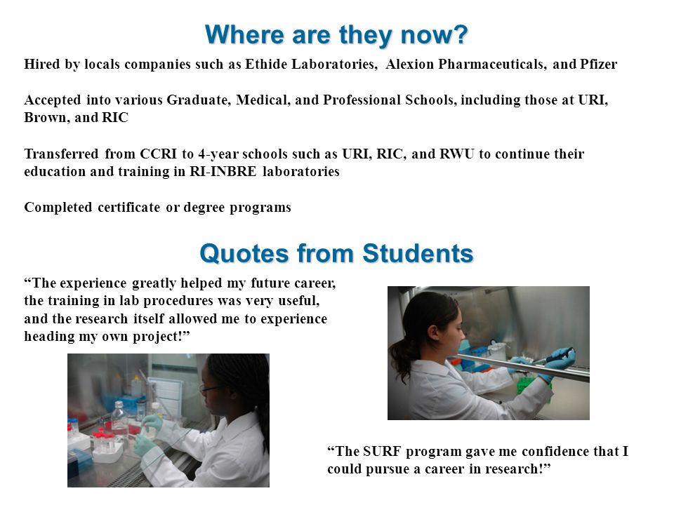 Hired by locals companies such as Ethide Laboratories, Alexion Pharmaceuticals, and Pfizer Accepted into various Graduate, Medical, and Professional Schools, including those at URI, Brown, and RIC Transferred from CCRI to 4-year schools such as URI, RIC, and RWU to continue their education and training in RI-INBRE laboratories Completed certificate or degree programs Where are they now.